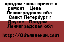 продам часы ориент в ремонт › Цена ­ 450 - Ленинградская обл., Санкт-Петербург г. Другое » Продам   . Ленинградская обл.